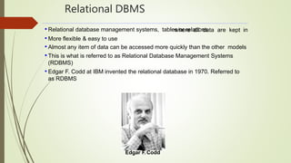 Relational DBMS
where all data are kept in• Relational database management systems, tables or relations
• More flexible & easy to use
• Almost any item of data can be accessed more quickly than the other models
• This is what is referred to as Relational Database Management Systems
(RDBMS)
• Edgar F. Codd at IBM invented the relational database in 1970. Referred to
as RDBMS
Edgar F. Codd
 