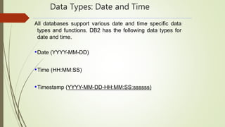 Data Types: Date and Time
All databases support various date and time specific data
types and functions. DB2 has the following data types for
date and time.
•Date (YYYY-MM-DD)
•Time (HH:MM:SS)
•Timestamp (YYYY-MM-DD-HH:MM:SS:ssssss)
 