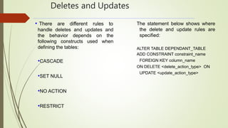 Deletes and Updates
• There are different rules to
handle deletes and updates and
the behavior depends on the
following constructs used when
defining the tables:
•CASCADE
•SET NULL
•NO ACTION
•RESTRICT
The statement below shows where
the delete and update rules are
specified:
ALTER TABLE DEPENDANT_TABLE
ADD CONSTRAINT constraint_name
FOREIGN KEY column_name
ON DELETE <delete_action_type> ON
UPDATE <update_action_type>
 