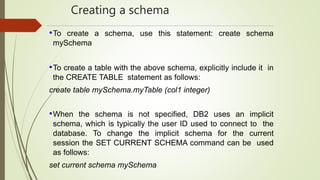 Creating a schema
•To create a schema, use this statement: create schema
mySchema
•To create a table with the above schema, explicitly include it in
the CREATE TABLE statement as follows:
create table mySchema.myTable (col1 integer)
•When the schema is not specified, DB2 uses an implicit
schema, which is typically the user ID used to connect to the
database. To change the implicit schema for the current
session the SET CURRENT SCHEMA command can be used
as follows:
set current schema mySchema
 