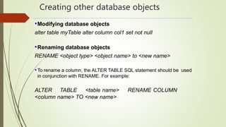 Creating other database objects
•Modifying database objects
alter table myTable alter column col1 set not null
•Renaming database objects
RENAME <object type> <object name> to <new name>
•To rename a column, the ALTER TABLE SQL statement should be used
in conjunction with RENAME. For example:
ALTER TABLE <table name> RENAME COLUMN
<column name> TO <new name>
 