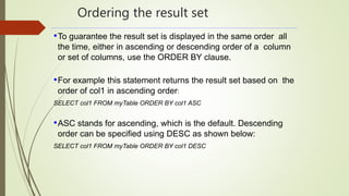 Ordering the result set
•To guarantee the result set is displayed in the same order all
the time, either in ascending or descending order of a column
or set of columns, use the ORDER BY clause.
•For example this statement returns the result set based on the
order of col1 in ascending order:
SELECT col1 FROM myTable ORDER BY col1 ASC
•ASC stands for ascending, which is the default. Descending
order can be specified using DESC as shown below:
SELECT col1 FROM myTable ORDER BY col1 DESC
 