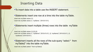 Inserting Data
•To insert data into a table use the INSERT statement.
•Statements insert one row at a time into the table myTable.
insert into myTable values (1);
insert into myTable values (1, ‘myName’, ‘2010-01-01’);
•Statements insert multiple (three) rows into the table myTable
:
insert into myTable values (1),(2),(3);
insert into myTable values (1, ‘myName1’,’2010-01-01’), (2, ‘myName2’,’2010-02-01’), (3,
‘myName3’,’2010-03-01’);
•Statement inserts all the rows of the sub-query “select * from
myTable2” into the table myTable.
insert into myTable (select * from myTable2)
 
