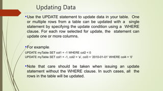 Updating Data
•Use the UPDATE statement to update data in your table. One
or multiple rows from a table can be updated with a single
statement by specifying the update condition using a WHERE
clause. For each row selected for update, the statement can
update one or more columns.
•For example:
UPDATE myTable SET col1 = -1 WHERE col2 < 0
UPDATE myTable SET col1 = -1, col2 = ‘a’, col3 = ‘2010-01-01’ WHERE col4 = ‘0’
•Note that care should be taken when issuing an update
statement without the WHERE clause. In such cases, all the
rows in the table will be updated.
 