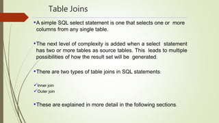 Table Joins
•A simple SQL select statement is one that selects one or more
columns from any single table.
•The next level of complexity is added when a select statement
has two or more tables as source tables. This leads to multiple
possibilities of how the result set will be generated.
•There are two types of table joins in SQL statements:
Inner join
Outer join
•These are explained in more detail in the following sections.
 