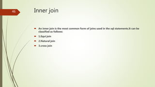 Inner join
 An inner join is the most common form of joins used in the sql statements.It can be
classified as follows:
 1.Equi join
 2.Natural join
 3.cross join
46
 