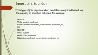 Inner Join: Equi-Join
•This type of join happens when two tables are joined based on
the equality of specified columns; for example:
SELECT *
FROM student, enrollment
WHERE student.enrollment_no=enrollment.enrollment_no
OR
SELECT *
FROM student
INNER JOIN enrollment
ON student.enrollment_no=enrollment.enrollment_no
 