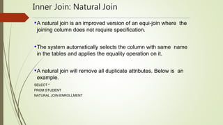 Inner Join: Natural Join
•A natural join is an improved version of an equi-join where the
joining column does not require specification.
•The system automatically selects the column with same name
in the tables and applies the equality operation on it.
•A natural join will remove all duplicate attributes. Below is an
example.
SELECT *
FROM STUDENT
NATURAL JOIN ENROLLMENT
 