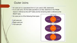 Outer Joins
• An outer join is a specialized form of join used in SQL statements.
• In an outer joins, the first table specified in an SQL statement in the FROM
clause is referred as the LEFT table and the remaining table is referred as the
RIGHT table.
• An outer join is of the following three types:
Left outer join
Right outer join
Full outer join
 
