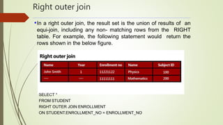 Right outer join
•In a right outer join, the result set is the union of results of an
equi-join, including any non- matching rows from the RIGHT
table. For example, the following statement would return the
rows shown in the below figure.
SELECT *
FROM STUDENT
RIGHT OUTER JOIN ENROLLMENT
ON STUDENT.ENROLLMENT_NO = ENROLLMENT_NO
 