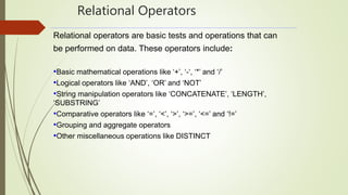 Relational Operators
Relational operators are basic tests and operations that can
be performed on data. These operators include:
•Basic mathematical operations like ‘+’, ‘-‘, ‘*’ and ‘/’
•Logical operators like ‘AND’, ‘OR’ and ‘NOT’
•String manipulation operators like ‘CONCATENATE’, ‘LENGTH’,
‘SUBSTRING’
•Comparative operators like ‘=’, ‘<’, ‘>’, ‘>=’, ‘<=’ and ‘!=’
•Grouping and aggregate operators
•Other miscellaneous operations like DISTINCT
 