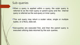 Sub-queries
•When a query is applied within a query, the outer query is
referred to as the main query or parent query and the internal
query is referred as the sub-query or inner query.
•This sub query may return a scalar value, single or multiple
tuples, or a NULL data set.
•Sub-queries are executed first, and then the parent query is
executed utilizing data returned by the sub- queries.
 