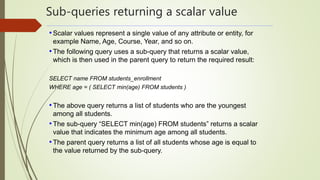 Sub-queries returning a scalar value
•Scalar values represent a single value of any attribute or entity, for
example Name, Age, Course, Year, and so on.
•The following query uses a sub-query that returns a scalar value,
which is then used in the parent query to return the required result:
SELECT name FROM students_enrollment
WHERE age = ( SELECT min(age) FROM students )
•The above query returns a list of students who are the youngest
among all students.
•The sub-query “SELECT min(age) FROM students” returns a scalar
value that indicates the minimum age among all students.
•The parent query returns a list of all students whose age is equal to
the value returned by the sub-query.
 