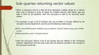 Sub-queries returning vector values
• When a sub-query returns a data set that represents multiple values for a column
(like a list of names) or array of values for multiple columns (like Name, age and
date of birth for all students), then the sub-query is said to be returning vector
values.
• For example, to get a list of students who are enrolled in courses offered by the
computer science department, we will use the following nested query:
SELECT name FROM students WHERE course_enrolled IN ( SELECT distinct course_name FROM
courses
WHERE department_name = ‘Computer Science’
)
• Here the sub-query returns a list of all courses that are offered in the “Computer
Science” department and the outer query lists all students enrolled in the courses of
the sub-query result set.
 