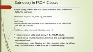 Sub-query in FROM Clauses
•A sub-query can be used in a FROM clause as well, as shown in
following example:
SELECT dept, max_marks, min_marks, avg_marks FROM
(
SELECT dept,
max(marks) as max_marks, min(marks) as min_marks, avg(marks) as avg_marks FROM
final_result GROUP BY dept
)
WHERE (max_marks – min_marks) > 50 and avg_marks < 50
•The above query uses a sub-query in the FROM clause.
•The sub-query returns maximum, minimum and average marks for
each department.
•The outer query uses this data and filters the data further by adding
filter conditions in the WHERE clause of the outer query.
 