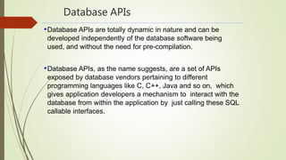Database APIs
•Database APIs are totally dynamic in nature and can be
developed independently of the database software being
used, and without the need for pre-compilation.
•Database APIs, as the name suggests, are a set of APIs
exposed by database vendors pertaining to different
programming languages like C, C++, Java and so on, which
gives application developers a mechanism to interact with the
database from within the application by just calling these SQL
callable interfaces.
 