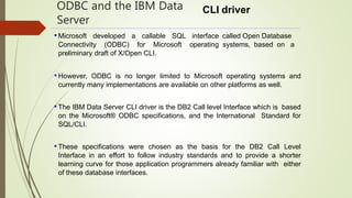 ODBC and the IBM Data
Server
CLI driver
called Open Database
systems, based on a
• Microsoft developed a callable SQL interface
Connectivity (ODBC) for Microsoft operating
preliminary draft of X/Open CLI.
• However, ODBC is no longer limited to Microsoft operating systems and
currently many implementations are available on other platforms as well.
• The IBM Data Server CLI driver is the DB2 Call level Interface which is based
on the Microsoft® ODBC specifications, and the International Standard for
SQL/CLI.
• These specifications were chosen as the basis for the DB2 Call Level
Interface in an effort to follow industry standards and to provide a shorter
learning curve for those application programmers already familiar with either
of these database interfaces.
 