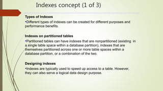 Indexes concept (1 of 3)
Types of Indexes
•Different types of indexes can be created for different purposes and
performance benefits.
Indexes on partitioned tables
•Partitioned tables can have indexes that are nonpartitioned (existing in
a single table space within a database partition), indexes that are
themselves partitioned across one or more table spaces within a
database partition, or a combination of the two.
Designing indexes
•Indexes are typically used to speed up access to a table. However,
they can also serve a logical data design purpose.
 