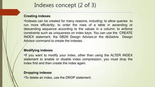 Indexes concept (2 of 3)
Creating indexes
•Indexes can be created for many reasons, including: to allow queries to
run more efficiently; to order the rows of a table in ascending or
descending sequence according to the values in a column; to enforce
constraints such as uniqueness on index keys. You can use the CREATE
INDEX statement, the DB2® Design Advisor,or the db2advis Design
Advisor command to create the indexes.
Modifying indexes
•If you want to modify your index, other than using the ALTER INDEX
statement to enable or disable index compression, you must drop the
index first and then create the index again.
Dropping indexes
•To delete an index, use the DROP statement.
 