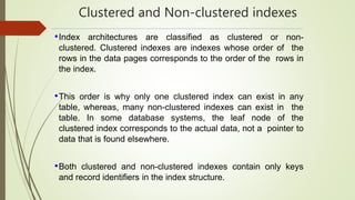 Clustered and Non-clustered indexes
•Index architectures are classified as clustered or non-
clustered. Clustered indexes are indexes whose order of the
rows in the data pages corresponds to the order of the rows in
the index.
•This order is why only one clustered index can exist in any
table, whereas, many non-clustered indexes can exist in the
table. In some database systems, the leaf node of the
clustered index corresponds to the actual data, not a pointer to
data that is found elsewhere.
•Both clustered and non-clustered indexes contain only keys
and record identifiers in the index structure.
 