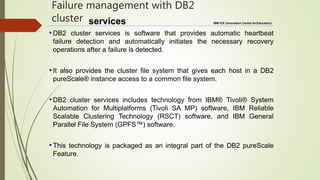 IBM ICE (Innovation Centre forEducation)
Failure management with DB2
cluster services
•DB2 cluster services is software that provides automatic heartbeat
failure detection and automatically initiates the necessary recovery
operations after a failure is detected.
•It also provides the cluster file system that gives each host in a DB2
pureScale® instance access to a common file system.
•DB2 cluster services includes technology from IBM® Tivoli® System
Automation for Multiplatforms (Tivoli SA MP) software, IBM Reliable
Scalable Clustering Technology (RSCT) software, and IBM General
Parallel File System (GPFS™) software.
•This technology is packaged as an integral part of the DB2 pureScale
Feature.
 