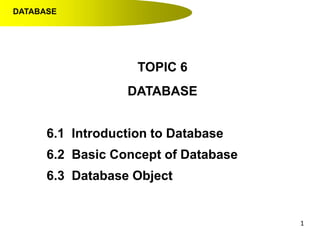 1
TOPIC 6
DATABASE
6.1 Introduction to Database
6.2 Basic Concept of Database
6.3 Database Object
DATABASE
 