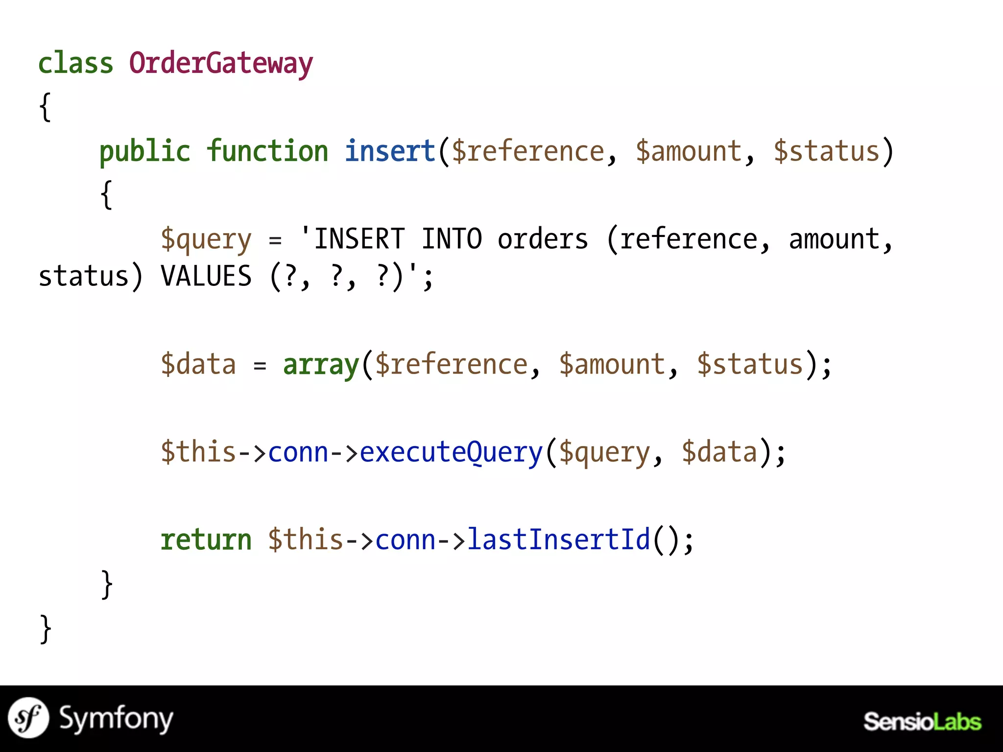 class OrderGateway
{
    public function insert($reference, $amount, $status)
    {
        $query = 'INSERT INTO orders (reference, amount,
status) VALUES (?, ?, ?)';

        $data = array($reference, $amount, $status);

        $this->conn->executeQuery($query, $data);

        return $this->conn->lastInsertId();
    }
}
 