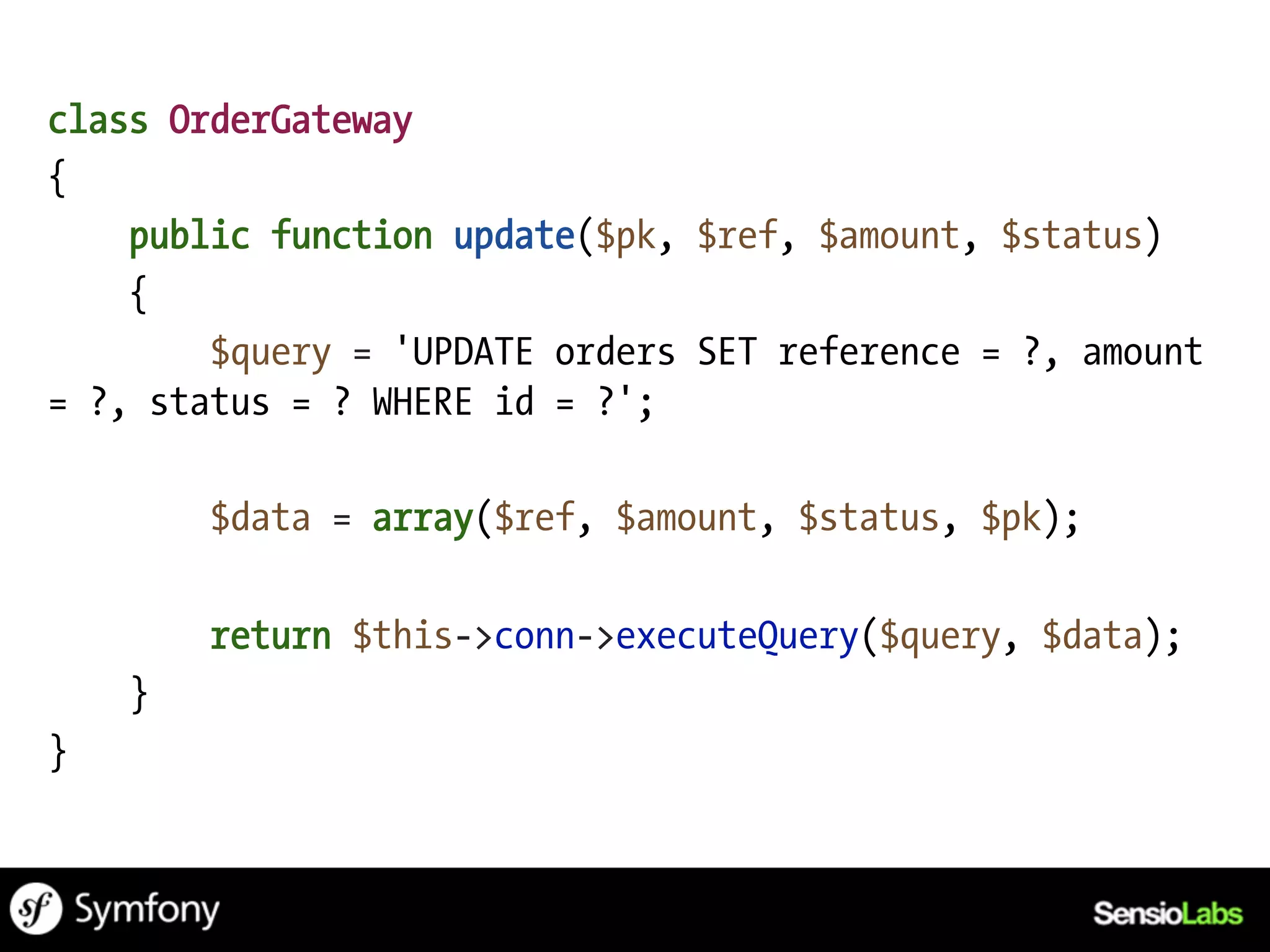 class OrderGateway
{
    public function update($pk, $ref, $amount, $status)
    {
        $query = 'UPDATE orders SET reference = ?, amount
= ?, status = ? WHERE id = ?';

        $data = array($ref, $amount, $status, $pk);

        return $this->conn->executeQuery($query, $data);
    }
}
 