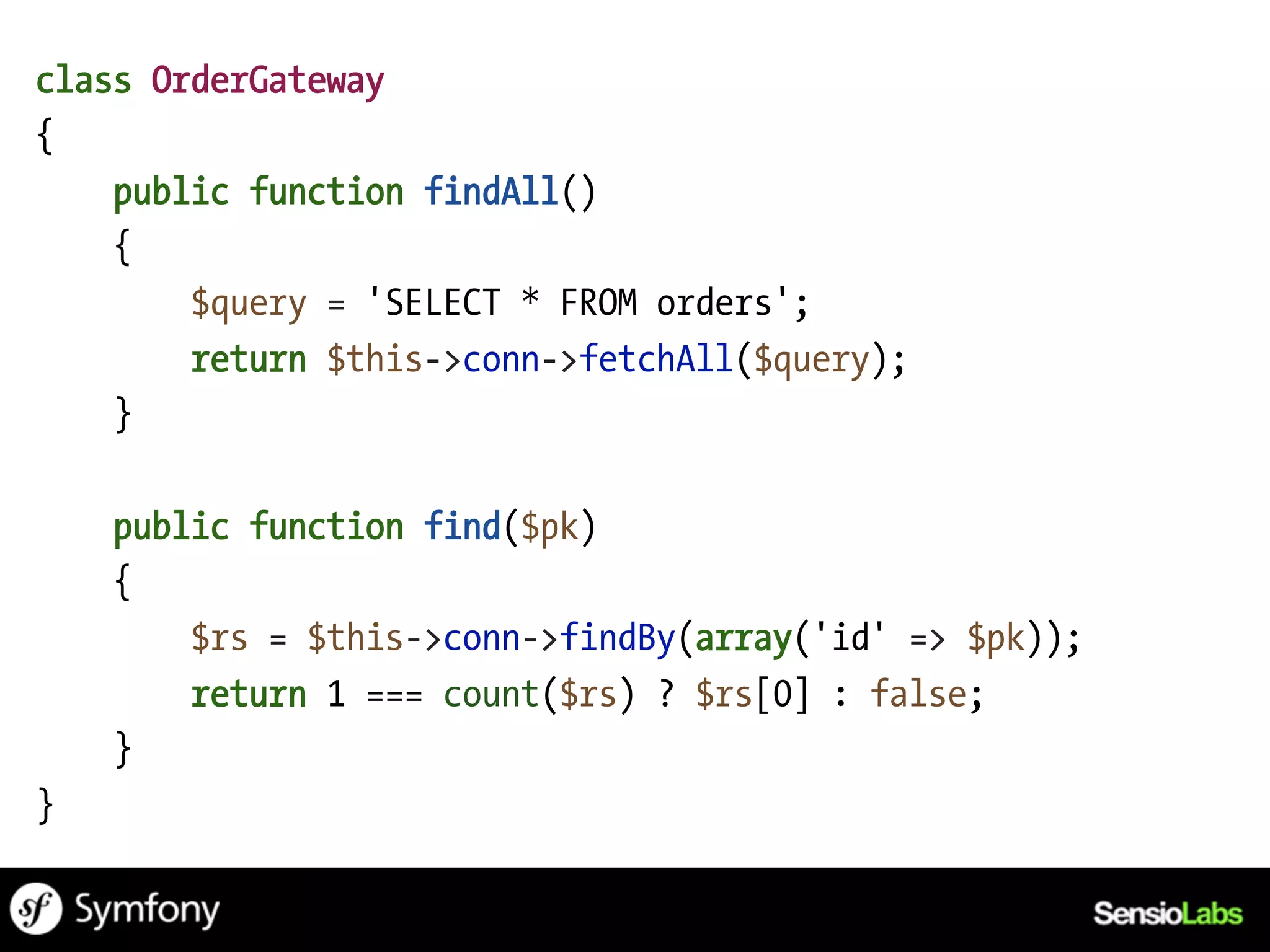 class OrderGateway
{
    public function findAll()
    {
        $query = 'SELECT * FROM orders';
        return $this->conn->fetchAll($query);
    }

    public function find($pk)
    {
        $rs = $this->conn->findBy(array('id' => $pk));
        return 1 === count($rs) ? $rs[0] : false;
    }
}
 