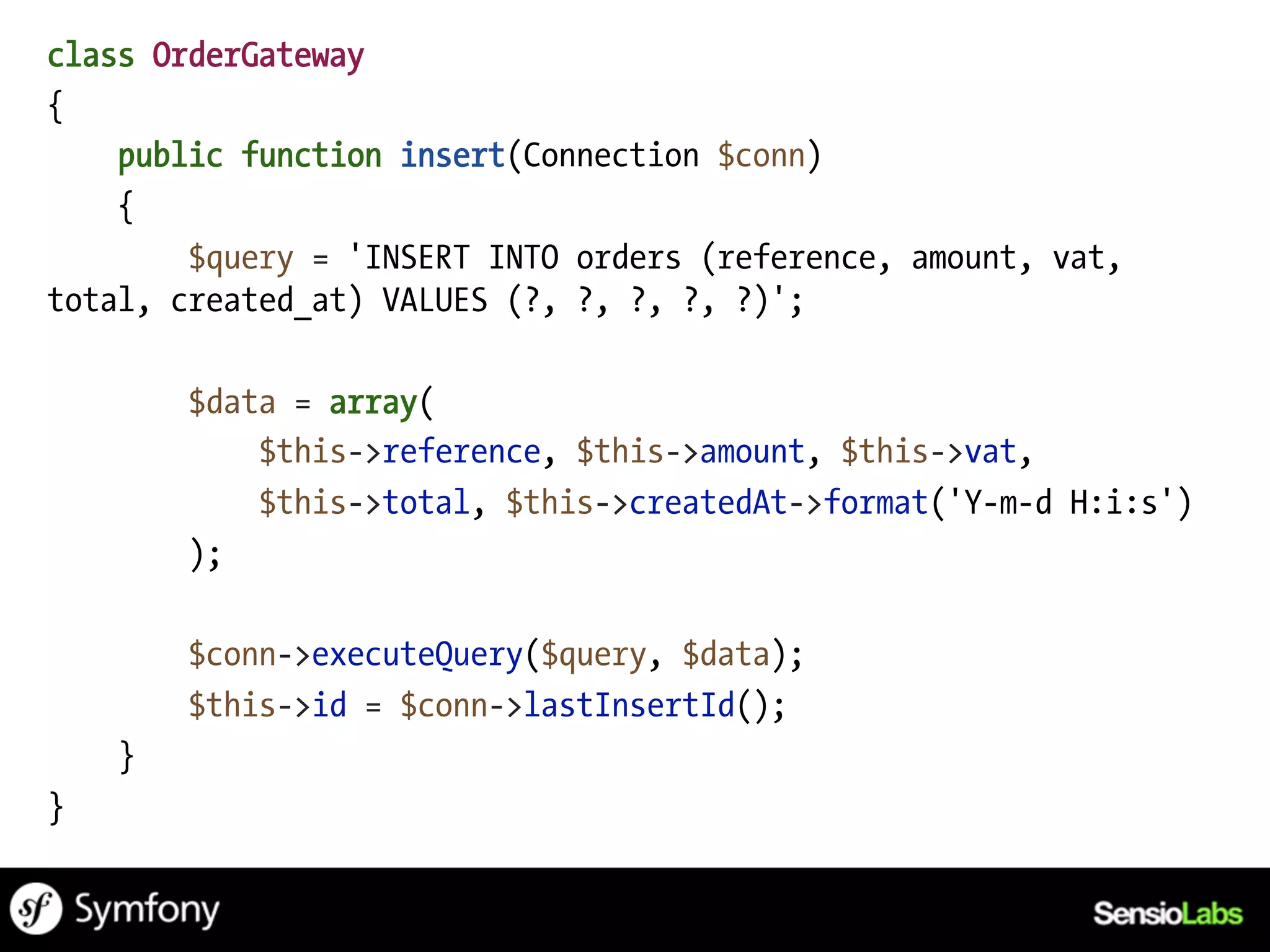 class OrderGateway
{
    public function insert(Connection $conn)
    {
        $query = 'INSERT INTO orders (reference, amount, vat,
total, created_at) VALUES (?, ?, ?, ?, ?)';

        $data = array(
            $this->reference, $this->amount, $this->vat,
            $this->total, $this->createdAt->format('Y-m-d H:i:s')
        );

        $conn->executeQuery($query, $data);
        $this->id = $conn->lastInsertId();
    }
}
 