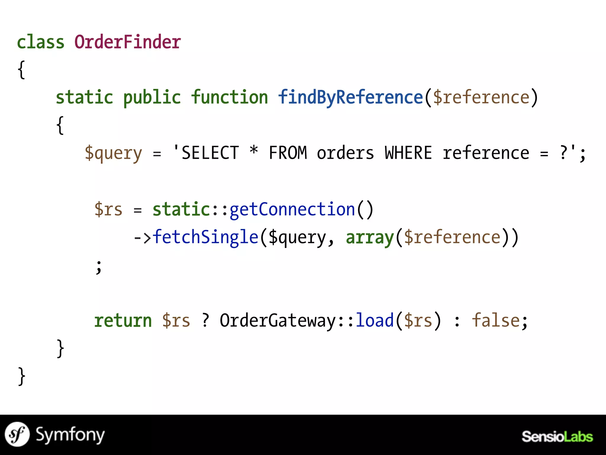class OrderFinder
{
    static public function findByReference($reference)
    {
       $query = 'SELECT * FROM orders WHERE reference = ?';

        $rs = static::getConnection()
            ->fetchSingle($query, array($reference))
        ;

        return $rs ? OrderGateway::load($rs) : false;
    }
}
 