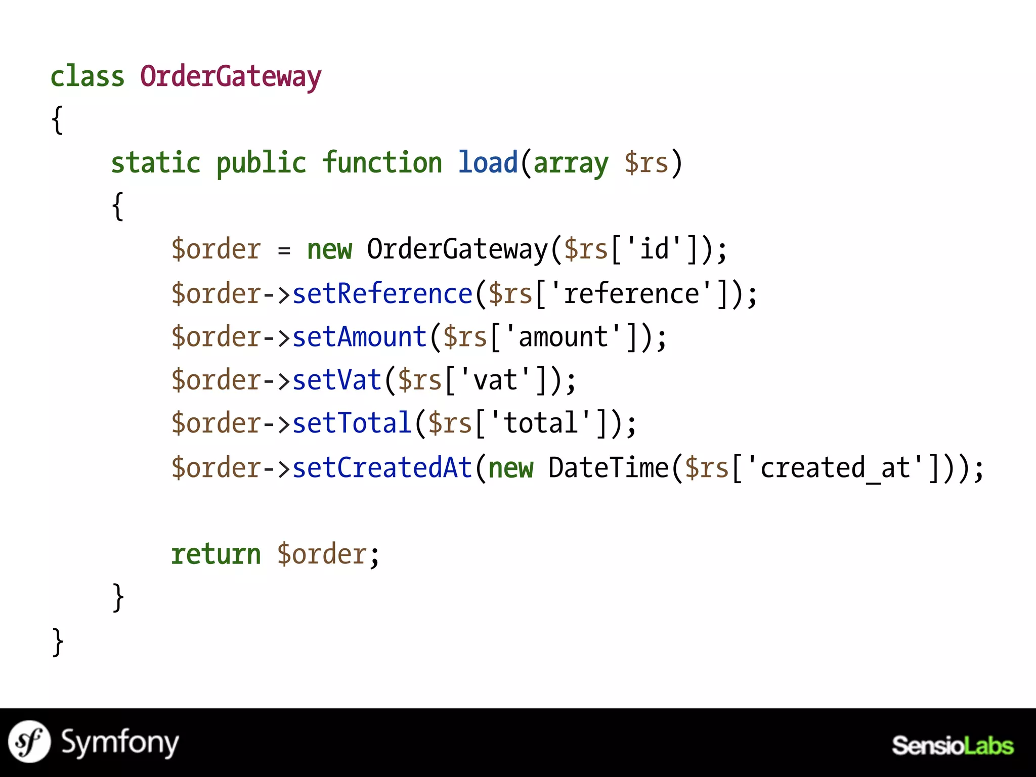 class OrderGateway
{
    static public function load(array $rs)
    {
        $order = new OrderGateway($rs['id']);
        $order->setReference($rs['reference']);
        $order->setAmount($rs['amount']);
        $order->setVat($rs['vat']);
        $order->setTotal($rs['total']);
        $order->setCreatedAt(new DateTime($rs['created_at']));

        return $order;
    }
}
 