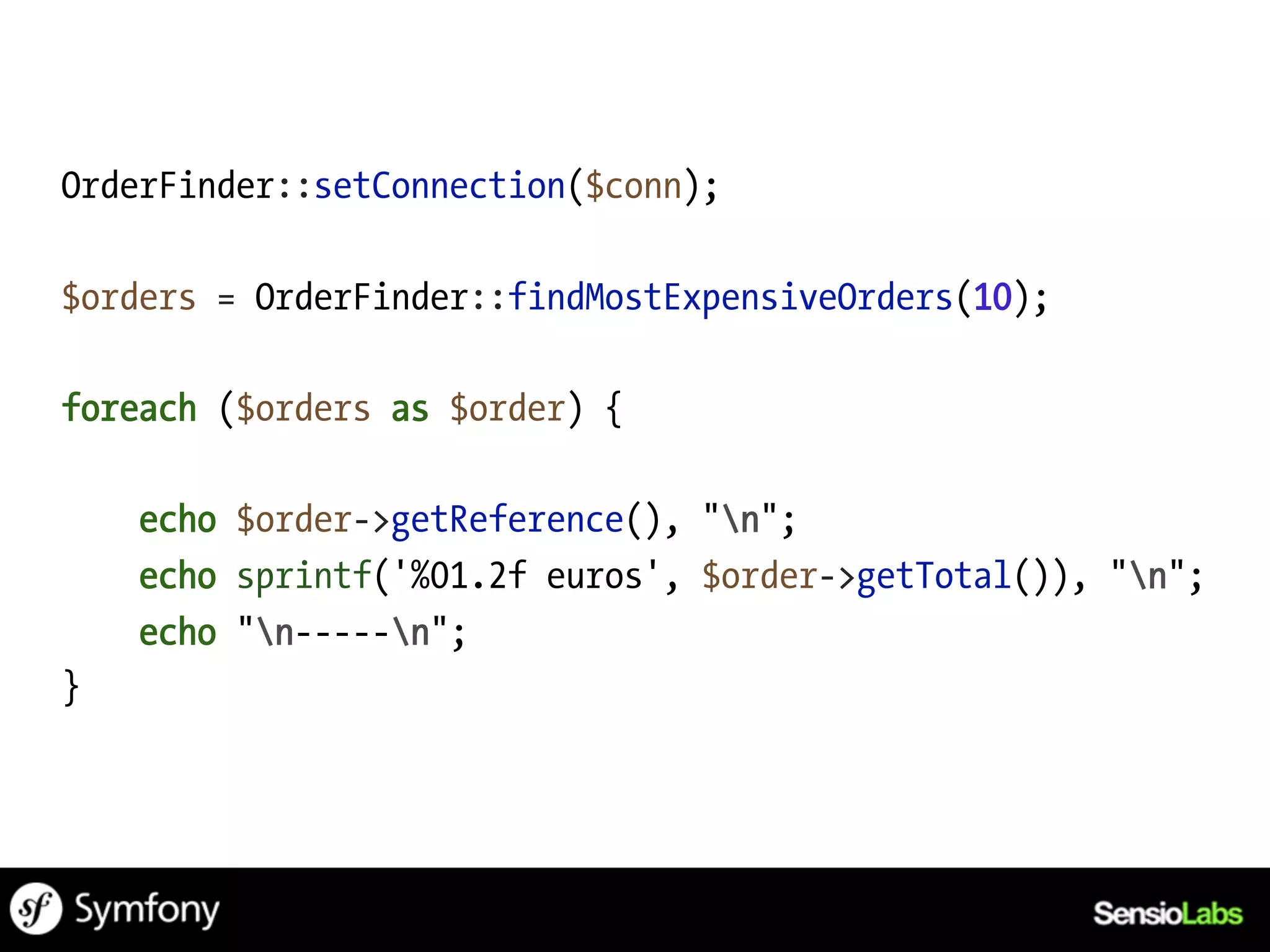 OrderFinder::setConnection($conn);

$orders = OrderFinder::findMostExpensiveOrders(10);

foreach ($orders as $order) {

    echo $order->getReference(), "n";
    echo sprintf('%01.2f euros', $order->getTotal()), "n";
    echo "n-----n";
}
 