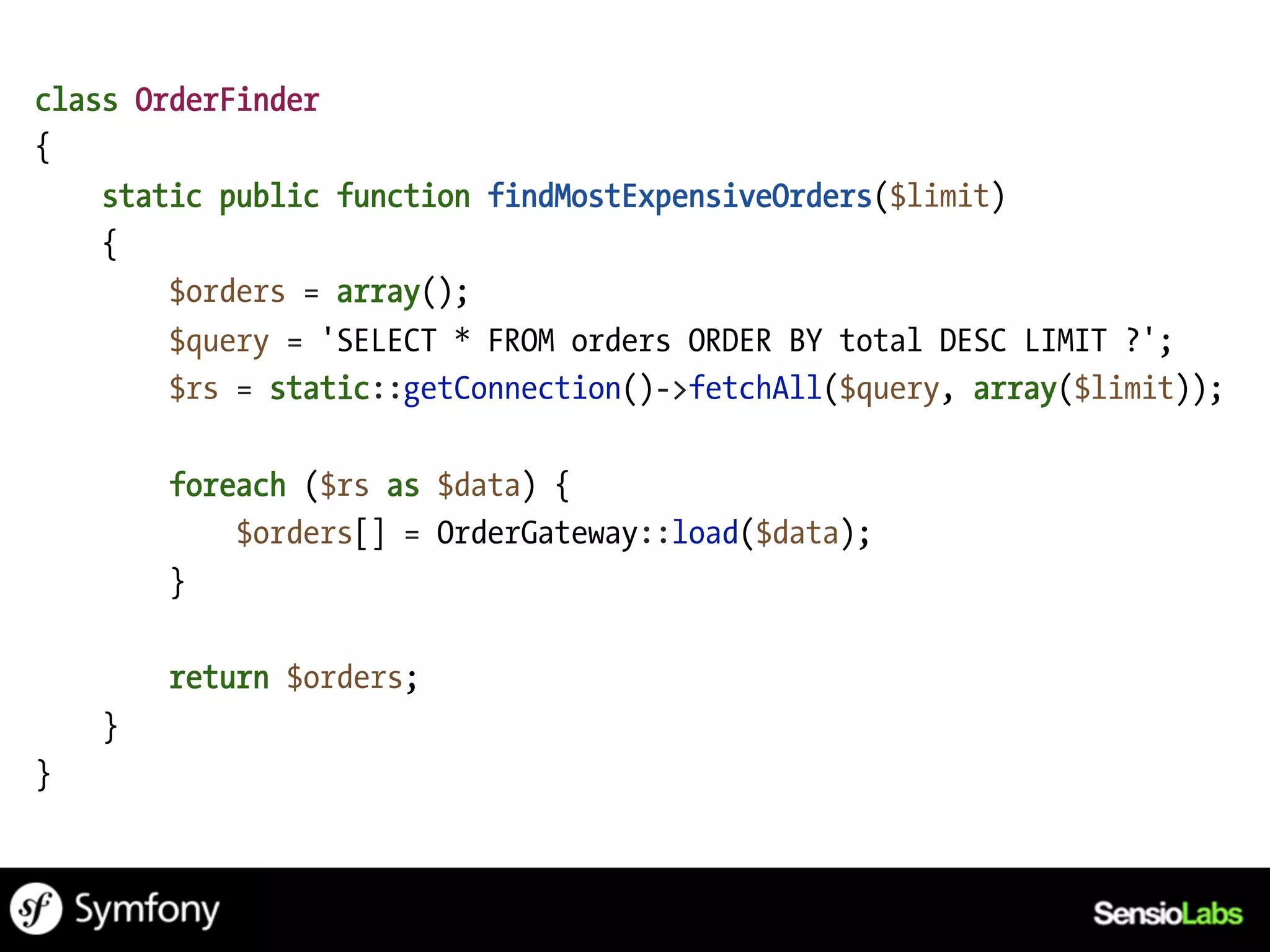 class OrderFinder
{
    static public function findMostExpensiveOrders($limit)
    {
        $orders = array();
        $query = 'SELECT * FROM orders ORDER BY total DESC LIMIT ?';
        $rs = static::getConnection()->fetchAll($query, array($limit));

        foreach ($rs as $data) {
            $orders[] = OrderGateway::load($data);
        }

        return $orders;
    }
}
 