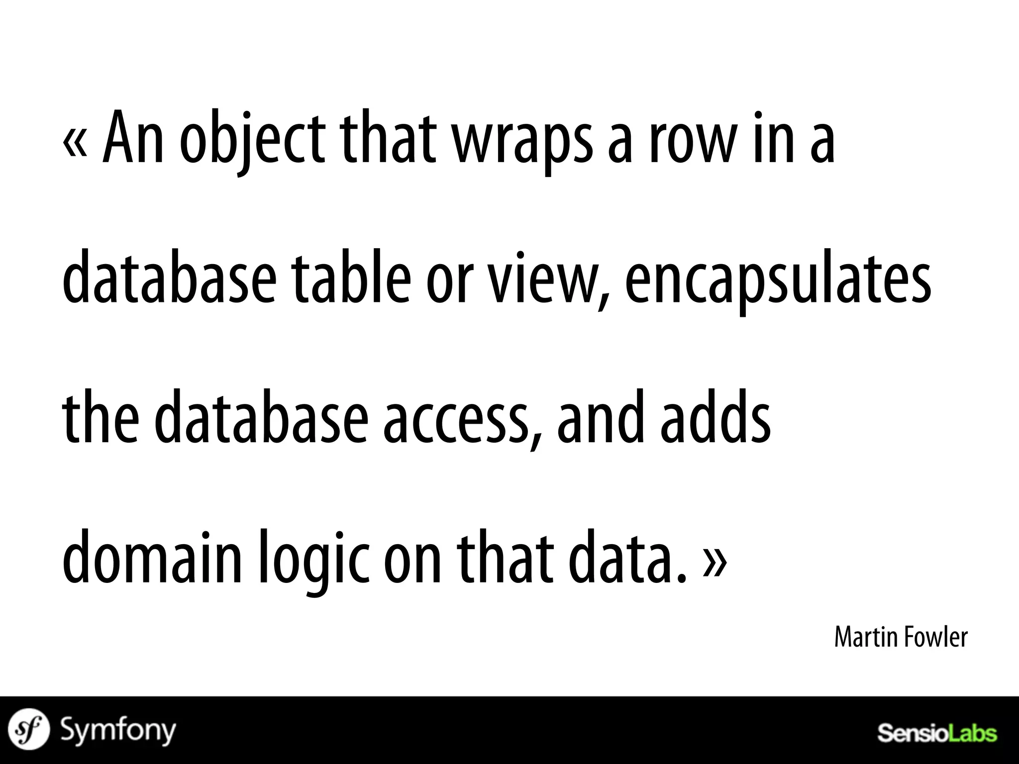 « An object that wraps a row in a
database table or view, encapsulates
the database access, and adds
domain logic on that data. »
                                Martin Fowler	
  
 
