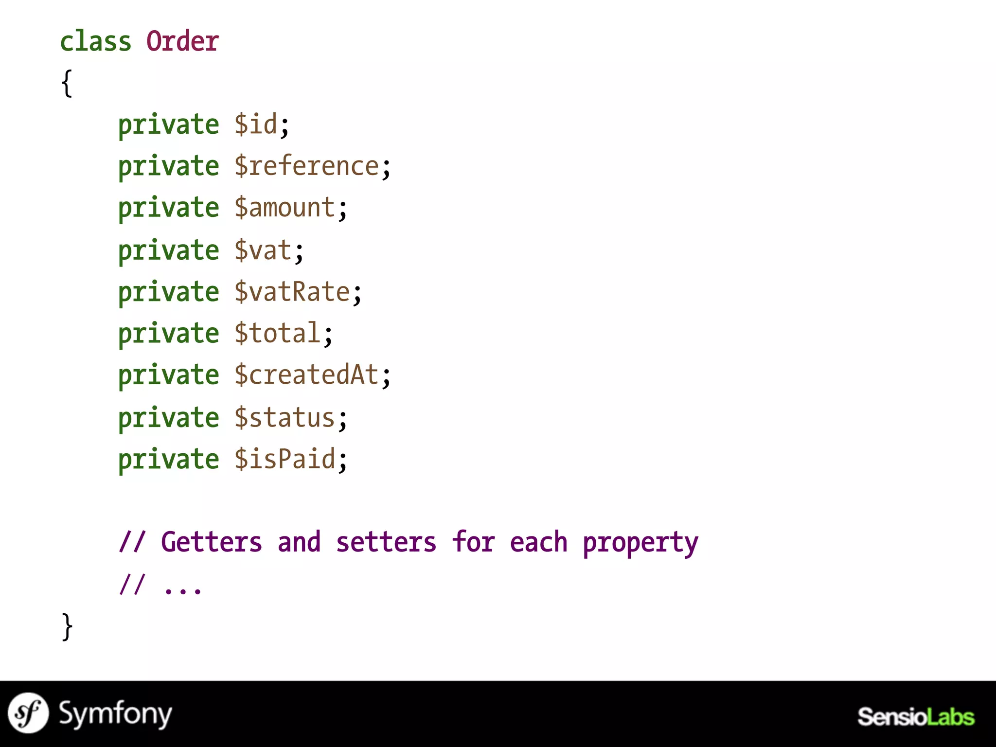 class Order
{
    private   $id;
    private   $reference;
    private   $amount;
    private   $vat;
    private   $vatRate;
    private   $total;
    private   $createdAt;
    private   $status;
    private   $isPaid;

    // Getters and setters for each property
    // ...
}
 