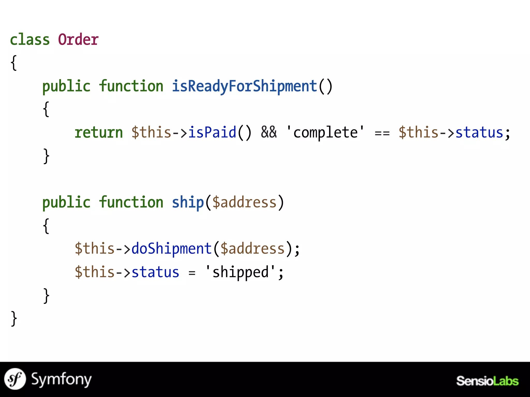 class Order
{
    public function isReadyForShipment()
    {
        return $this->isPaid() && 'complete' == $this->status;
    }

    public function ship($address)
    {
        $this->doShipment($address);
        $this->status = 'shipped';
    }
}
 