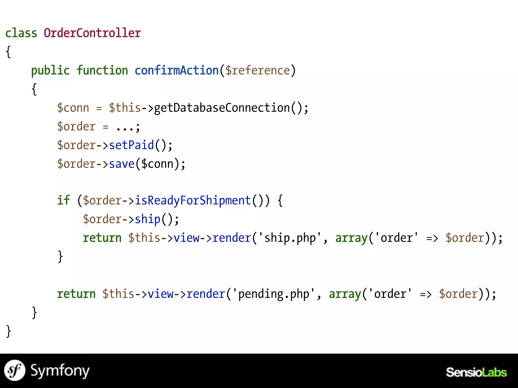 class OrderController
{
    public function confirmAction($reference)
    {
        $conn = $this->getDatabaseConnection();
        $order = ...;
        $order->setPaid();
        $order->save($conn);

        if ($order->isReadyForShipment()) {
            $order->ship();
            return $this->view->render('ship.php', array('order' => $order));
        }

        return $this->view->render('pending.php', array('order' => $order));
    }
}
 