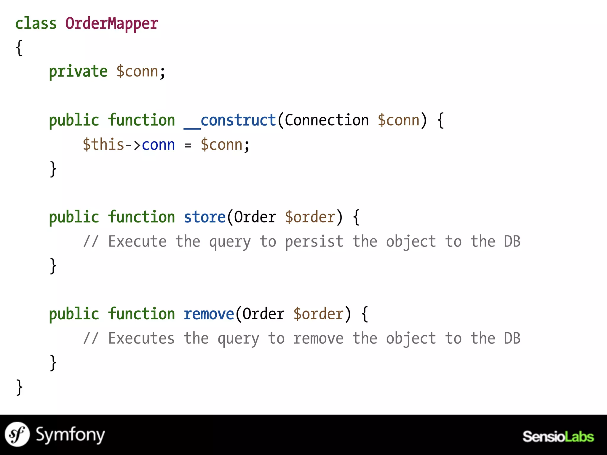 class OrderMapper
{
    private $conn;

    public function __construct(Connection $conn) {
        $this->conn = $conn;
    }

    public function store(Order $order) {
        // Execute the query to persist the object to the DB
    }

    public function remove(Order $order) {
        // Executes the query to remove the object to the DB
    }
}
 