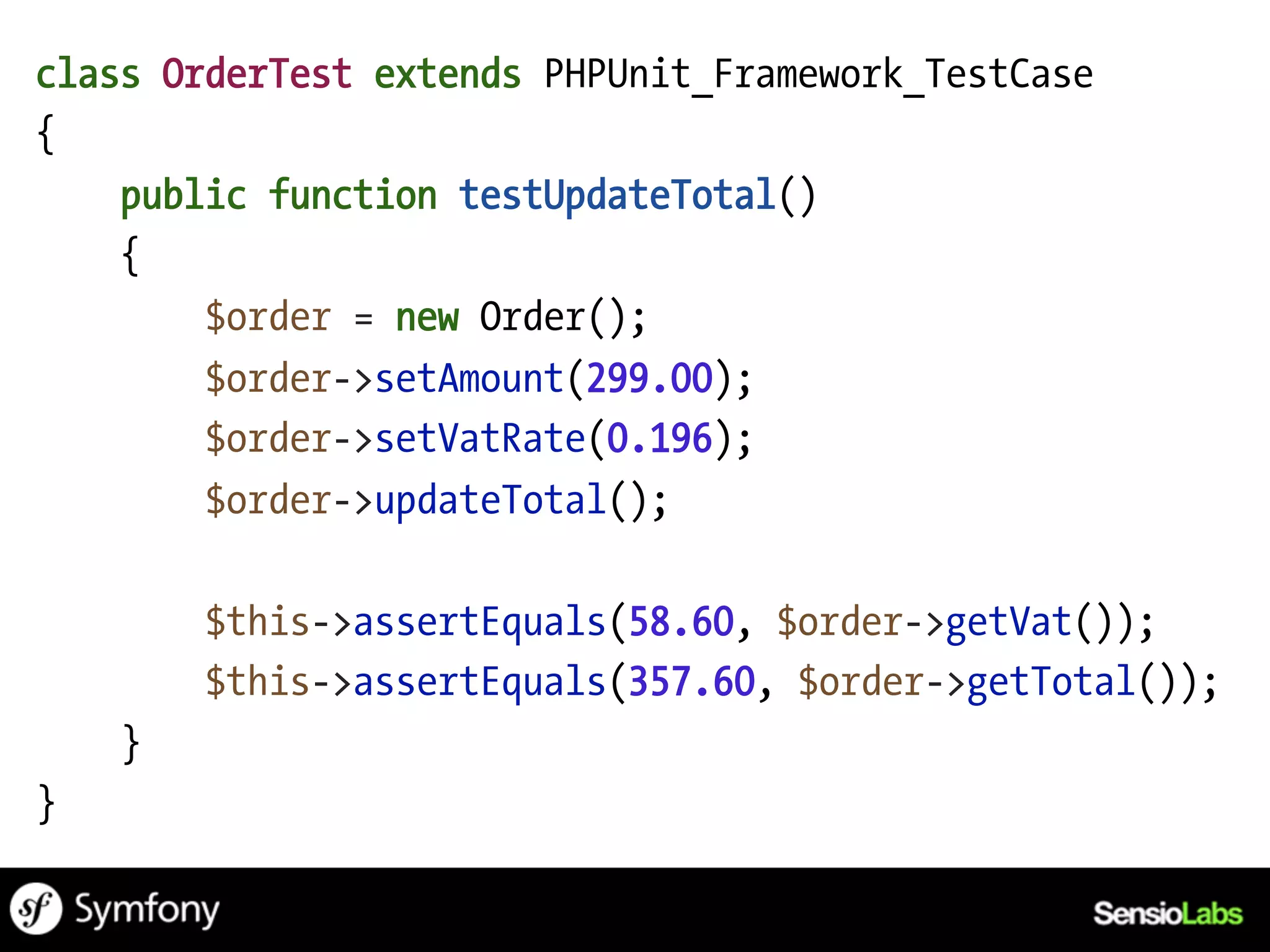 class OrderTest extends PHPUnit_Framework_TestCase
{
    public function testUpdateTotal()
    {
        $order = new Order();
        $order->setAmount(299.00);
        $order->setVatRate(0.196);
        $order->updateTotal();

        $this->assertEquals(58.60, $order->getVat());
        $this->assertEquals(357.60, $order->getTotal());
    }
}
 