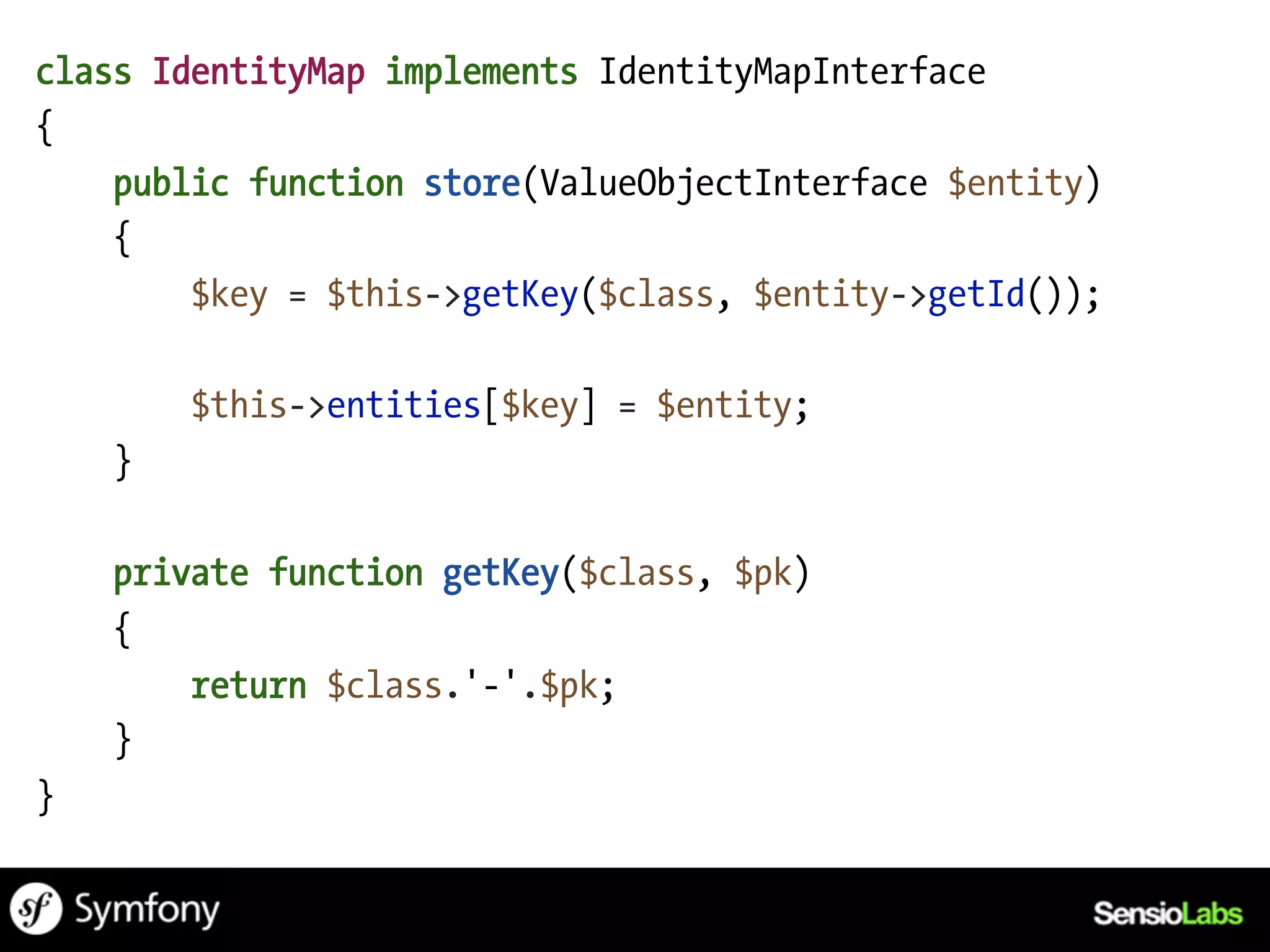 class IdentityMap implements IdentityMapInterface
{
    public function store(ValueObjectInterface $entity)
    {
        $key = $this->getKey($class, $entity->getId());

        $this->entities[$key] = $entity;
    }

    private function getKey($class, $pk)
    {
        return $class.'-'.$pk;
    }
}
 