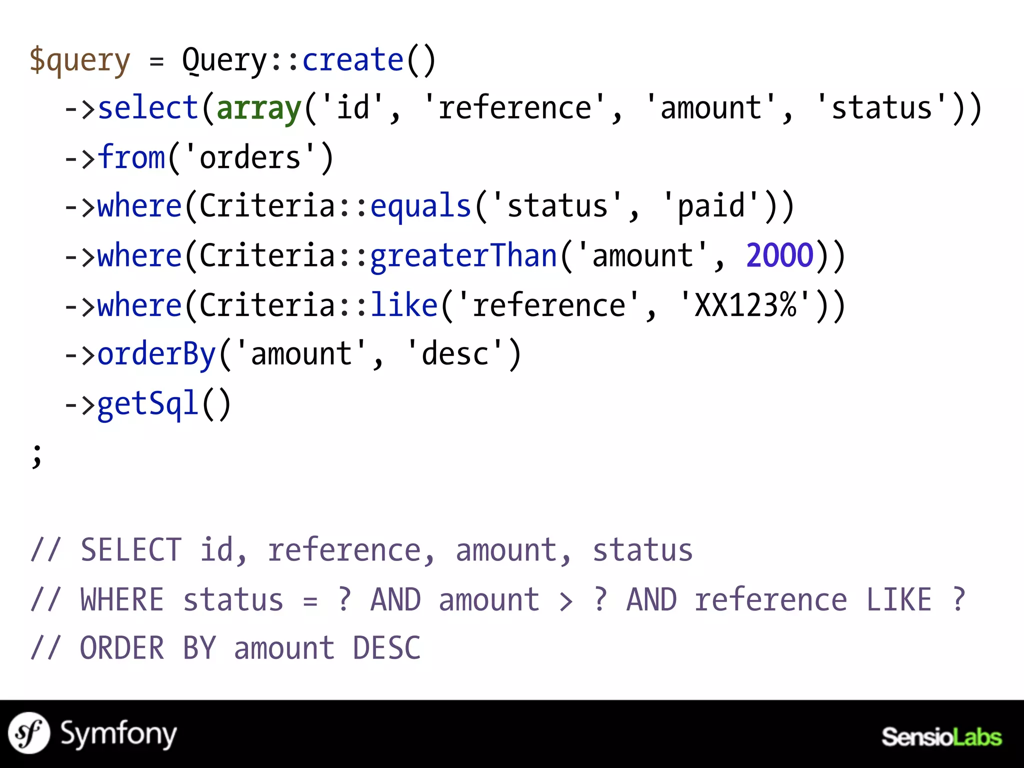 $query = Query::create()
  ->select(array('id', 'reference', 'amount', 'status'))
  ->from('orders')
  ->where(Criteria::equals('status', 'paid'))
  ->where(Criteria::greaterThan('amount', 2000))
  ->where(Criteria::like('reference', 'XX123%'))
  ->orderBy('amount', 'desc')
  ->getSql()
;

// SELECT id, reference, amount, status
// WHERE status = ? AND amount > ? AND reference LIKE ?
// ORDER BY amount DESC
 