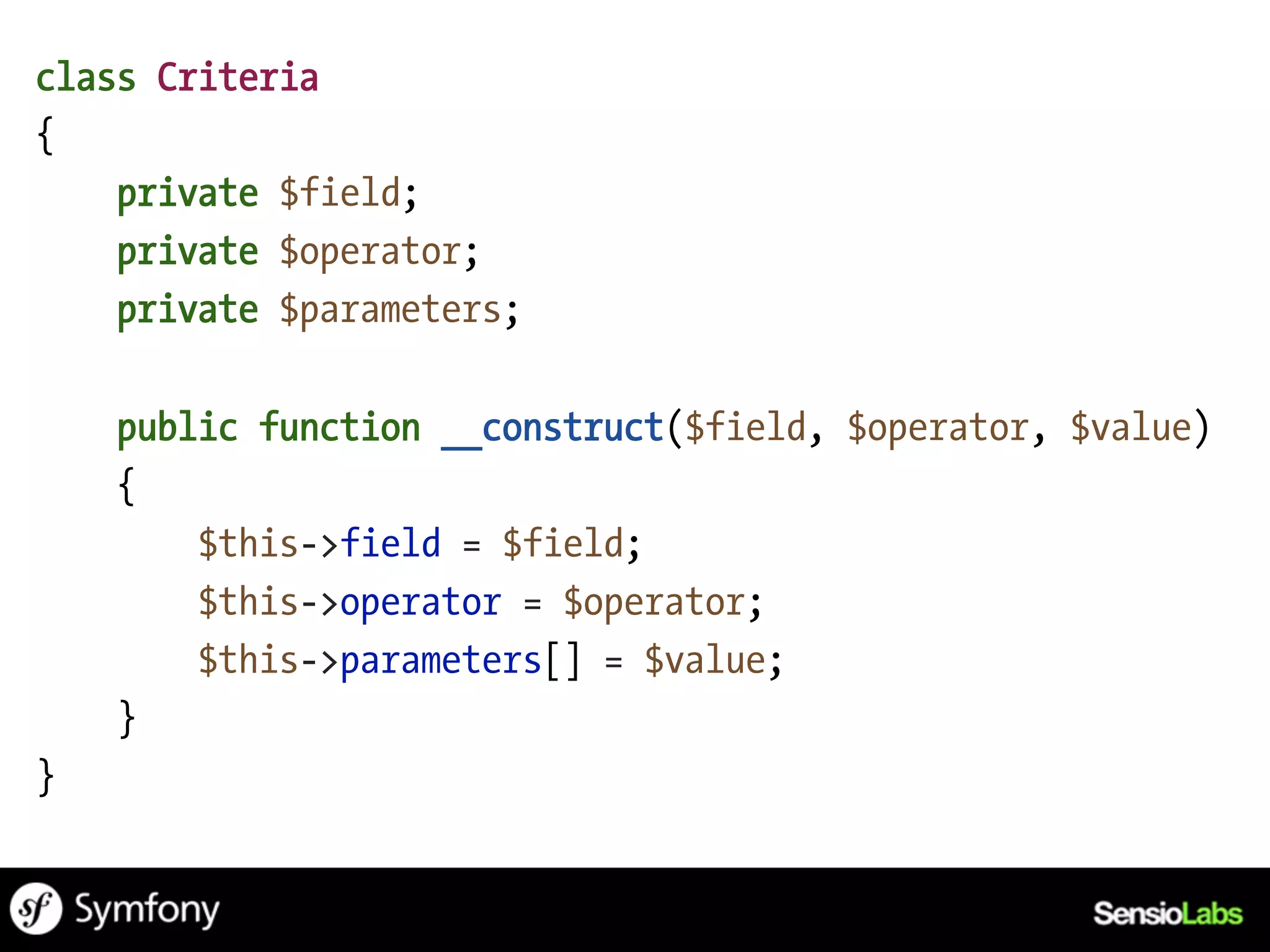 class Criteria
{
    private $field;
    private $operator;
    private $parameters;

    public function __construct($field, $operator, $value)
    {
        $this->field = $field;
        $this->operator = $operator;
        $this->parameters[] = $value;
    }
}
 