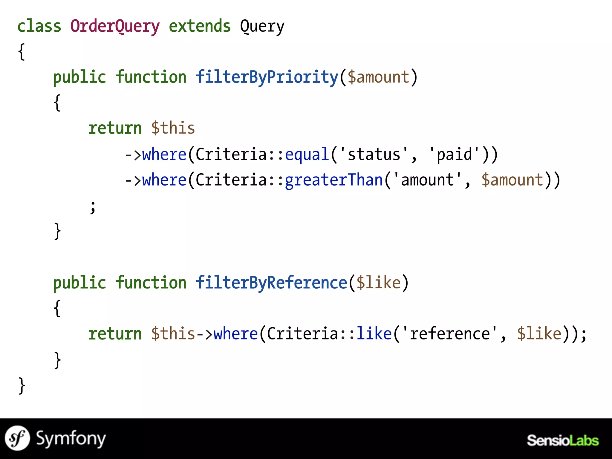 class OrderQuery extends Query
{
    public function filterByPriority($amount)
    {
        return $this
            ->where(Criteria::equal('status', 'paid'))
            ->where(Criteria::greaterThan('amount', $amount))
        ;
    }

    public function filterByReference($like)
    {
        return $this->where(Criteria::like('reference', $like));
    }
}
 