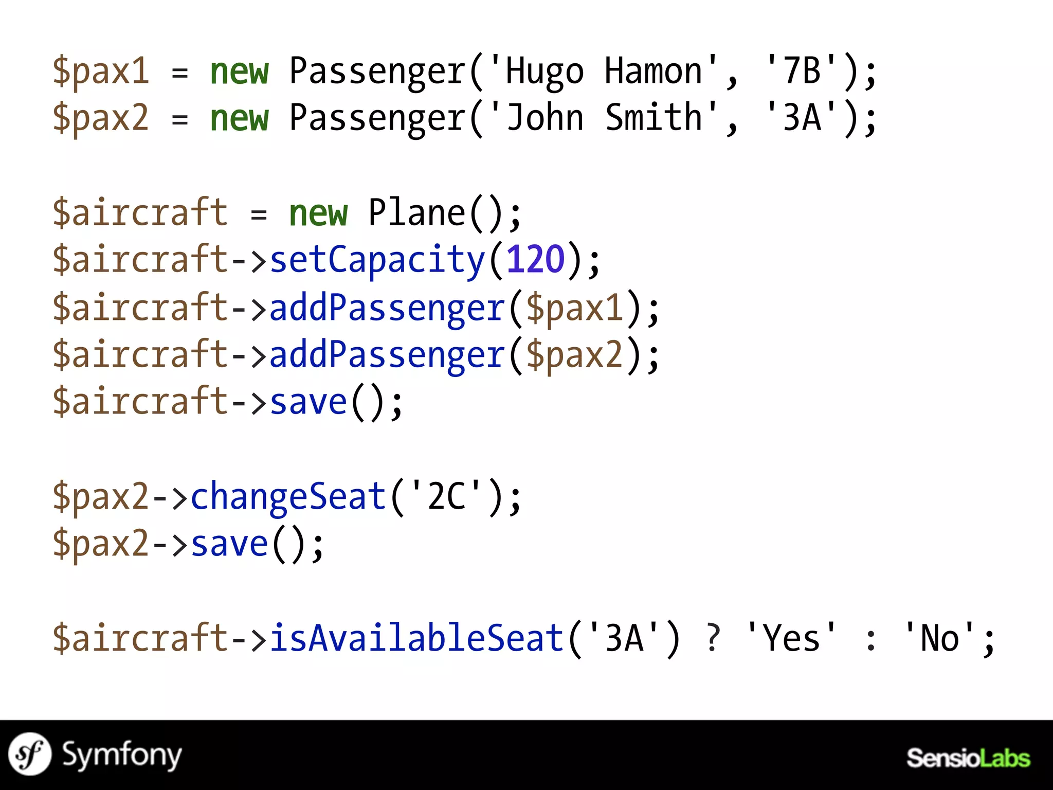 $pax1 = new Passenger('Hugo Hamon', '7B');
$pax2 = new Passenger('John Smith', '3A');

$aircraft = new Plane();
$aircraft->setCapacity(120);
$aircraft->addPassenger($pax1);
$aircraft->addPassenger($pax2);
$aircraft->save();

$pax2->changeSeat('2C');
$pax2->save();

$aircraft->isAvailableSeat('3A') ? 'Yes' : 'No';
 