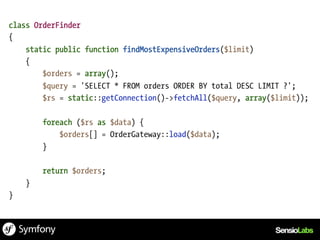 class OrderFinder
{
    static public function findMostExpensiveOrders($limit)
    {
        $orders = array();
        $query = 'SELECT * FROM orders ORDER BY total DESC LIMIT ?';
        $rs = static::getConnection()->fetchAll($query, array($limit));

        foreach ($rs as $data) {
            $orders[] = OrderGateway::load($data);
        }

        return $orders;
    }
}
 