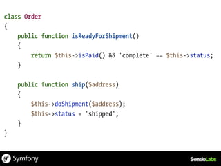 class Order
{
    public function isReadyForShipment()
    {
        return $this->isPaid() && 'complete' == $this->status;
    }

    public function ship($address)
    {
        $this->doShipment($address);
        $this->status = 'shipped';
    }
}
 