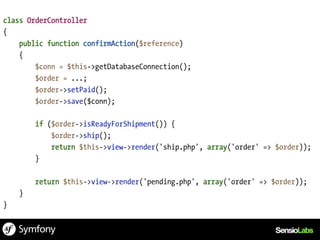 class OrderController
{
    public function confirmAction($reference)
    {
        $conn = $this->getDatabaseConnection();
        $order = ...;
        $order->setPaid();
        $order->save($conn);

        if ($order->isReadyForShipment()) {
            $order->ship();
            return $this->view->render('ship.php', array('order' => $order));
        }

        return $this->view->render('pending.php', array('order' => $order));
    }
}
 