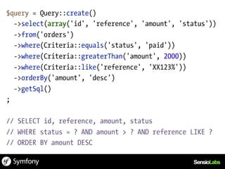 $query = Query::create()
  ->select(array('id', 'reference', 'amount', 'status'))
  ->from('orders')
  ->where(Criteria::equals('status', 'paid'))
  ->where(Criteria::greaterThan('amount', 2000))
  ->where(Criteria::like('reference', 'XX123%'))
  ->orderBy('amount', 'desc')
  ->getSql()
;

// SELECT id, reference, amount, status
// WHERE status = ? AND amount > ? AND reference LIKE ?
// ORDER BY amount DESC
 