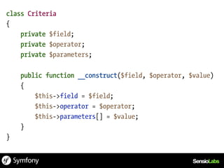 class Criteria
{
    private $field;
    private $operator;
    private $parameters;

    public function __construct($field, $operator, $value)
    {
        $this->field = $field;
        $this->operator = $operator;
        $this->parameters[] = $value;
    }
}
 